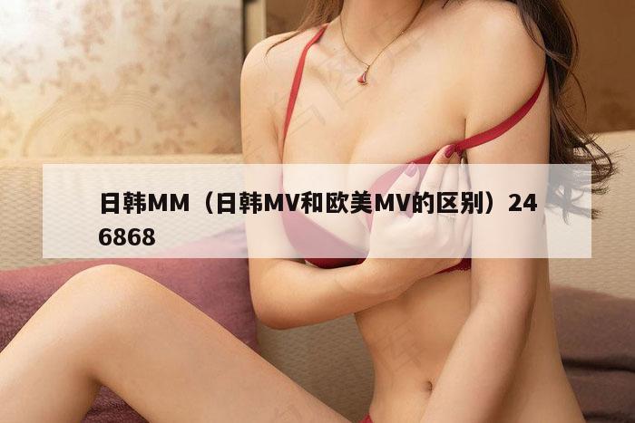 日韩MM（日韩MV和欧美MV的区别）246868